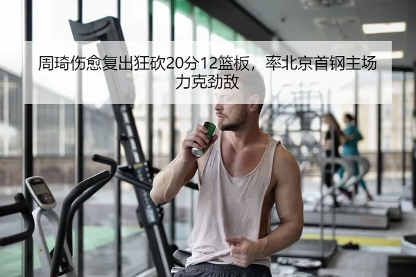 周琦伤愈复出狂砍20分12篮板，率北京首钢主场力克劲敌